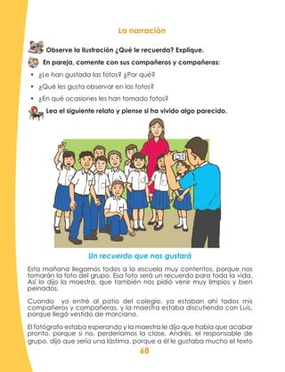 68
La narración
Observe la ilustración ¿Qué le recuerda? Explique.
En pareja, comente con sus compañeros y compañeras:
•	 ¿Le han gustado las fotos? ¿Por qué?
•	 ¿Qué les gusta observar en las fotos?
•	 ¿En qué ocasiones les han tomado fotos?
Lea el siguiente relato y piense si ha vivido algo parecido.
Un recuerdo que nos gustará
Esta mañana llegamos todos a la escuela muy contentos, porque nos
tomarán la foto del grupo. Esa foto será un recuerdo para toda la vida.
Así lo dijo la maestra, que también nos pidió venir muy limpios y bien
peinados.
Cuando yo entré al patio del colegio, ya estaban ahí todos mis
compañeros y compañeras, y la maestra estaba discutiendo con Luis,
porque llegó vestido de marciano.
El fotógrafo estaba esperando y la maestra le dijo que había que acabar
pronto, porque si no, perderíamos la clase. Andrés, el responsable de
grupo, dijo que sería una lástima, porque a él le gustaba mucho el texto
 