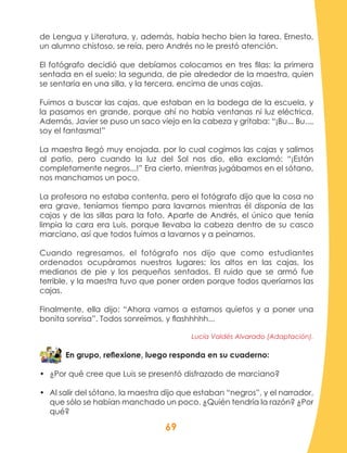 69
de Lengua y Literatura, y, además, había hecho bien la tarea. Ernesto,
un alumno chistoso, se reía, pero Andrés no le prestó atención.
El fotógrafo decidió que debíamos colocamos en tres filas: la primera
sentada en el suelo; la segunda, de pie alrededor de la maestra, quien
se sentaría en una silla, y la tercera, encima de unas cajas.
Fuimos a buscar las cajas, que estaban en la bodega de la escuela, y
la pasamos en grande, porque ahí no había ventanas ni luz eléctrica.
Además, Javier se puso un saco viejo en la cabeza y gritaba: “¡Bu... Bu...,
soy el fantasma!”
La maestra llegó muy enojada, por lo cual cogimos las cajas y salimos
al patio, pero cuando la luz del Sol nos dio, ella exclamó: “¡Están
completamente negros...!” Era cierto, mientras jugábamos en el sótano,
nos manchamos un poco.
La profesora no estaba contenta, pero el fotógrafo dijo que la cosa no
era grave, teníamos tiempo para lavarnos mientras él disponía de las
cajas y de las sillas para la foto. Aparte de Andrés, el único que tenía
limpia la cara era Luis, porque llevaba la cabeza dentro de su casco
marciano, así que todos fuimos a lavarnos y a peinarnos.
Cuando regresamos, el fotógrafo nos dijo que como estudiantes
ordenados ocupáramos nuestros lugares; los altos en las cajas, los
medianos de pie y los pequeños sentados. El ruido que se armó fue
terrible, y la maestra tuvo que poner orden porque todos queríamos las
cajas.
Finalmente, ella dijo: “Ahora vamos a estarnos quietos y a poner una
bonita sonrisa”. Todos sonreímos, y flashhhhh...
Lucía Valdés Alvarado (Adaptación).
En grupo, reflexione, luego responda en su cuaderno:
•	 ¿Por qué cree que Luis se presentó disfrazado de marciano?
•	 Al salir del sótano, la maestra dijo que estaban “negros”, y el narrador,
que sólo se habían manchado un poco. ¿Quién tendría la razón? ¿Por
qué?
 