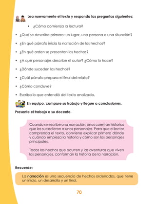 70
Lea nuevamente el texto y responda las preguntas siguientes:
•	 ¿Cómo comienza la lectura?
•	 ¿Qué se describe primero: un lugar, una persona o una situación?
•	 ¿En qué párrafo inicia la narración de los hechos?
•	 ¿En qué orden se presentan los hechos?
•	 ¿A qué personajes describe el autor? ¿Cómo lo hace?
•	 ¿Dónde suceden los hechos?
•	 ¿Cuál párrafo prepara el final del relato?
•	 ¿Cómo concluye?
•	 Escriba lo que entendió del texto analizado.
En equipo, compare su trabajo y llegue a conclusiones.
Presente el trabajo a su docente.
Cuando se escribe una narración, unos cuentan historias
que les sucedieron a unos personajes. Para que el lector
comprenda el texto, conviene explicar primero dónde
y cuándo empieza la historia y cómo son los personajes
principales.
Todos los hechos que ocurren y las aventuras que viven
los personajes, conforman la historia de la narración.
Recuerde:
La narración es una secuencia de hechos ordenados, que tiene
un inicio, un desarrollo y un final.
 