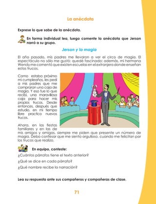 71
La anécdota
Exprese lo que sabe de la anécdota.
En forma individual lea, luego comente la anécdota que Jerson
narró a su grupo.
Jerson y la magia
El año pasado, mis padres me llevaron a ver el circo de magia. El
espectáculo no sólo me gustó: quedé fascinado; además, mi hermana
Wendy me comentó que existen escuelas en el extranjero donde enseñan
estos trucos.
Como estaba próximo
mi cumpleaños, les pedí
a mis padres que me
compraran una caja de
magia. Y eso fue lo que
recibí, una maravillosa
caja para hacer mis
propios trucos. Desde
entonces, después que
estudio, en mi tiempo
libre practico nuevos
trucos.
Ahora, en las fiestas
familiares y en las de
mis amigos y amigas, siempre me piden que presente un número de
magia. Debo confesar que me siento orgulloso, cuando me felicitan por
los trucos que realizo.
En equipo, conteste:
¿Cuántos párrafos tiene el texto anterior?
¿Qué se dice en cada párrafo?
¿Qué nombre recibe la narración?
Lea su respuesta ante sus compañeros y compañeras de clase.
 