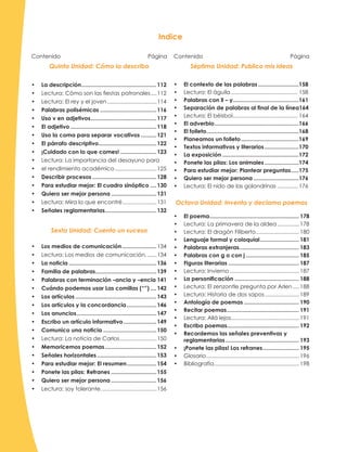 Contenido Página
Quinta Unidad: Cómo lo describo
•	 La descripción.................................................112
•	 Lectura: Cómo son las fiestas patronales.....112
•	 Lectura: El rey y el joven.................................114
•	 Palabras polisémicas.....................................116
•	 Uso v en adjetivos...........................................117
•	 El adjetivo........................................................118
•	 Uso la coma para separar vocativos...........121
•	 El párrafo descriptivo......................................122
•	 ¡Cuidado con lo que comes!........................123
•	 Lectura: La importancia del desayuno para
•	 el rendimiento académico............................125
•	 Describir procesos..........................................128
•	 Para estudiar mejor: El cuadro sinóptico.....130
•	 Quiero ser mejor persona..............................131
•	 Lectura: Mira lo que encontré.......................131
•	 Señales reglamentarias..................................132
Sexta Unidad: Cuento un suceso
•	 Los medios de comunicación.......................134
•	 Lectura: Los medios de comunicación........134
•	 La noticia.........................................................136
•	 Familia de palabras........................................139
•	 Palabras con terminación –ancia y –encia.141
•	 Cuándo podemos usar Las comillas (“”).....142
•	 Los artículos.....................................................143
•	 Los artículos y la concordancia....................146
•	 Los anuncios....................................................147
•	 Escribo un artículo informativo......................149
•	 Comunico una noticia...................................150
•	 Lectura: La noticia de Carlos.........................150
•	 Memoricemos poemas..................................152
•	 Señales horizontales.......................................153
•	 Para estudiar mejor: El resumen....................154
•	 Ponete las pilas: Refranes..............................155
•	 Quiero ser mejor persona..............................156
•	 Lectura: soy tolerante.....................................156
Contenido Página
Séptima Unidad: Publico mis ideas
•	 El contexto de las palabras...........................158
•	 Lectura: El águila............................................ 158
•	 Palabras con ll – y...........................................161
•	 Separación de palabras al final de la línea164
•	 Lectura: El béisbol........................................... 164
•	 El adverbio.......................................................166
•	 El folleto............................................................168
•	 Planeamos un folleto......................................169
•	 Textos informativos y literarios.......................170
•	 La exposición..................................................172
•	 Ponete las pilas: Los animales.......................174
•	 Para estudiar mejor: Plantear preguntas......175
•	 Quiero ser mejor persona..............................176
•	 Lectura: El nido de las golondrinas.............. 176
Octava Unidad: Invento y declamo poemas
•	 El poema.......................................................... 178
•	 Lectura: La primavera de la aldea............... 178
•	 Lectura: El dragón Filiberto............................. 180
•	 Lenguaje formal y coloquial.......................... 181
•	 Palabras extranjeras....................................... 183
•	 Palabras con g o con j................................... 185
•	 Figuras literarias.............................................. 187
•	 Lectura: Invierno.............................................. 187
•	 La personificación.......................................... 188
•	 Lectura: El zenzontle pregunta por Arlen..... 188
•	 Lectura: Historia de dos sapos....................... 189
•	 Antología de poemas.................................... 190
•	 Recitar poemas............................................... 191
•	 Lectura: Allá lejos............................................. 191
•	 Escribo poemas.............................................. 192
•	 Recordemos las señales preventivas y
reglamentarias................................................ 193
•	 ¡Ponete las pilas! Los refranes........................ 195
•	 Glosario............................................................. 196
•	 Bibliografía........................................................ 198
Indice
 