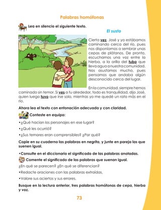 73
Palabras homófonas
Lea en silencio el siguiente texto.
El susto	
Cierta vez, José y yo estábamos
caminando cerca del río, pues
nos disponíamos a sembrar unas
cepas de plátanos. De pronto,
escuchamos una voz entre la
hierba, a la orilla del tubo que
llevaaguaanuestracomunidad.
Nos asustamos mucho, pues
pensamos que andaba algún
desconocido cerca del lugar.
En la comunidad, siempre hemos
caminado sin temor. Si ves a tu alrededor, todo es tranquilidad, dijo José,
quien luego tuvo que irse solo, mientras yo me quedé un rato más en el
río.
Ahora lea el texto con entonación adecuada y con claridad.
Conteste en equipo:
•¿Qué hacían los personajes en ese lugar?
•¿Qué les ocurrió?
•¿Sus temores eran comprensibles? ¿Por qué?
Copie en su cuaderno las palabras en negrita, y junte en pareja las que
suenen igual.
•Consulte en el diccionario el significado de las palabras anotadas.
Comente el significado de las palabras que suenan igual.
¿En qué se parecen? ¿En qué se diferencian?
•Redacte oraciones con las palabras extraídas.
•Valore sus aciertos y sus errores.
Busque en la lectura anterior, tres palabras homófonas de cepa, hierba
y voz.
 