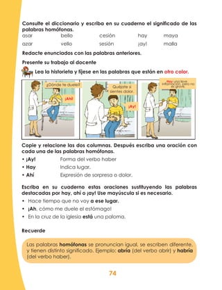 74
Copie y relacione las dos columnas. Después escriba una oración con
cada una de las palabras homófonas.
• ¡Ay!		 Forma del verbo haber
• Hay	 	 Indica lugar.
• Ahí			 Expresión de sorpresa o dolor.
Escriba en su cuaderno estas oraciones sustituyendo las palabras
destacadas por hay, ahí o ¡ay! Use mayúscula si es necesario.
•	 Hace tiempo que no voy a ese lugar.
•	 ¡Ah, cómo me duele el estómago!
•	 En la cruz de la iglesia está una paloma.
Recuerde
Consulte el diccionario y escriba en su cuaderno el significado de las
palabras homófonas.
asar			bello			cesión		hay		maya
azar			vello			sesión		¡ay!		malla
Redacte enunciados con las palabras anteriores.
Presente su trabajo al docente
Lea la historieta y fíjese en las palabras que están en otro color.
Las palabras homófonas se pronuncian igual, se escriben diferente,
y tienen distinto significado. Ejemplo: abría (del verbo abrir) y habría
(del verbo haber).
¡Ahí!
¡Ay!
Quéjate si
sientes dolor.
Hay una leve inflamación,
pero no es grave.
¿Dónde te duele?
Quéjate si
sientes dolor.
Hay una leve
inflamación, pero no
es grave.
¡Ahí!
¡Ay!
 