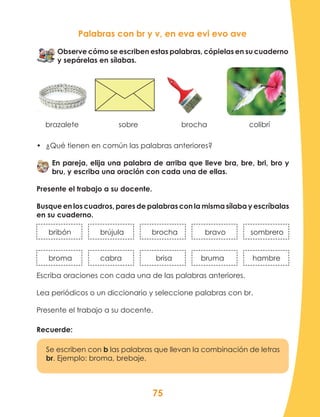 75
Palabras con br y v, en eva evi evo ave
Observe cómo se escriben estas palabras, cópielas en su cuaderno
y sepárelas en sílabas.
brazalete sobre		 brocha colibrí
•	 ¿Qué tienen en común las palabras anteriores?
En pareja, elija una palabra de arriba que lleve bra, bre, bri, bro y
bru, y escriba una oración con cada una de ellas.
Presente el trabajo a su docente.
Busque en los cuadros, pares de palabras con la misma sílaba y escríbalas
en su cuaderno.
bribón	 	 brújula		 brocha	 bravo	 sombrero
broma		 cabra		 brisa	 bruma	 hambre
Escriba oraciones con cada una de las palabras anteriores.
Lea periódicos o un diccionario y seleccione palabras con br.
Presente el trabajo a su docente.
Recuerde:
Se escriben con b las palabras que llevan la combinación de letras
br. Ejemplo: broma, brebaje.
 