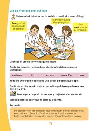 76
Uso de V en eva ave, evi, evo
En forma individual, observe las letras resaltadas en el diálogo.
Deduzca el uso de la v y explique la regla.
Copie las palabras, y consulte el diccionario si desconoce su
significado.
evidente Eva evocar evolución leve
Redacte una oración con cada una de las palabras que copió.
Copie de un diccionario o de un periódico palabras que lleven eva,
eve, evi y evo.
En equipo, comparta su trabajo, y mejórelo, si es necesario.
Escriba palabras con v que le dicte su docente.
Recuerde:
Se escribe v en las palabras que empiezan por las sílabas eva,
eve, evi, evo. Ejemplo: Evaristo, eventual, evitar y evoco.
En las cualidades terminadas en -ivo. Ejemplo: activo, pasivo.
Eva ganó el
concurso de
ortografía.
Es evidente. Ella
siempre gana.
Eva
evoluciona
su lenguaje.
 