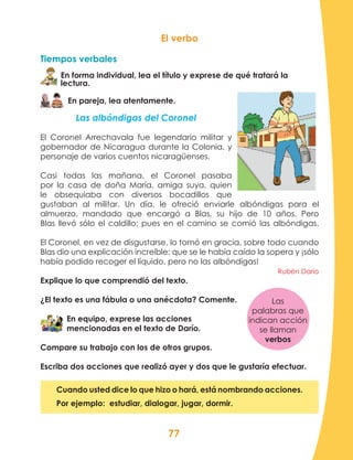 77
El verbo
Tiempos verbales
En forma individual, lea el título y exprese de qué tratará la
lectura.
En pareja, lea atentamente.
Las albóndigas del Coronel
El Coronel Arrechavala fue legendario militar y
gobernador de Nicaragua durante la Colonia, y
personaje de varios cuentos nicaragüenses.
Casi todas las mañana, el Coronel pasaba
por la casa de doña María, amiga suya, quien
le obsequiaba con diversos bocadillos que
gustaban al militar. Un día, le ofreció enviarle albóndigas para el
almuerzo, mandado que encargó a Blas, su hijo de 10 años. Pero
Blas llevó sólo el caldillo; pues en el camino se comió las albóndigas.
El Coronel, en vez de disgustarse, lo tomó en gracia, sobre todo cuando
Blas dio una explicación increíble: que se le había caído la sopera y ¡sólo
había podido recoger el líquido, pero no las albóndigas!
Rubén Darío
Explique lo que comprendió del texto.
¿El texto es una fábula o una anécdota? Comente.
En equipo, exprese las acciones
mencionadas en el texto de Darío.
Compare su trabajo con los de otros grupos.
Escriba dos acciones que realizó ayer y dos que le gustaría efectuar.
Cuando usted dice lo que hizo o hará, está nombrando acciones.
Por ejemplo: estudiar, dialogar, jugar, dormir.
Las
palabras que
indican acción
se llaman
verbos
 