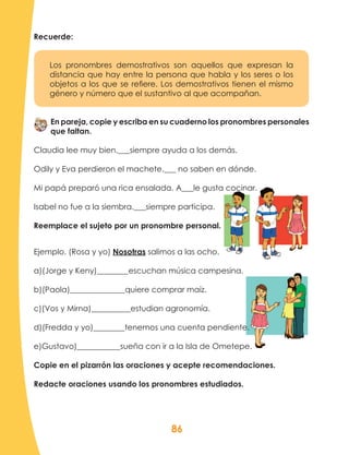 86
Recuerde:
Los pronombres demostrativos son aquellos que expresan la
distancia que hay entre la persona que habla y los seres o los
objetos a los que se refiere. Los demostrativos tienen el mismo
género y número que el sustantivo al que acompañan.
En pareja, copie y escriba en su cuaderno los pronombres personales
que faltan.
Claudia lee muy bien.___siempre ayuda a los demás.
Odily y Eva perdieron el machete.___ no saben en dónde.
Mi papá preparó una rica ensalada. A___le gusta cocinar.
Isabel no fue a la siembra.___siempre participa.
Reemplace el sujeto por un pronombre personal.
Ejemplo. (Rosa y yo) Nosotras salimos a las ocho.
a)(Jorge y Keny)________escuchan música campesina.
b)(Paola)______________quiere comprar maíz.
c)(Vos y Mirna)__________estudian agronomía.
d)(Fredda y yo)________tenemos una cuenta pendiente.
e)Gustavo)___________sueña con ir a la Isla de Ometepe.
Copie en el pizarrón las oraciones y acepte recomendaciones.
Redacte oraciones usando los pronombres estudiados.
 