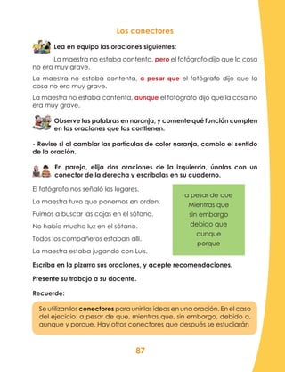 87
Los conectores
Lea en equipo las oraciones siguientes:
La maestra no estaba contenta, pero el fotógrafo dijo que la cosa
no era muy grave.
La maestra no estaba contenta, a pesar que el fotógrafo dijo que la
cosa no era muy grave.
La maestra no estaba contenta, aunque el fotógrafo dijo que la cosa no
era muy grave.
Observe las palabras en naranja, y comente qué función cumplen
en las oraciones que las contienen.
- Revise si al cambiar las partículas de color naranja, cambia el sentido
de la oración.
En pareja, elija dos oraciones de la izquierda, únalas con un
conector de la derecha y escríbalas en su cuaderno.
El fotógrafo nos señaló los lugares.
La maestra tuvo que ponernos en orden.		
Fuimos a buscar las cajas en el sótano.
No había mucha luz en el sótano.
Todos los compañeros estaban allí.
La maestra estaba jugando con Luis.
Escriba en la pizarra sus oraciones, y acepte recomendaciones.
Presente su trabajo a su docente.
Recuerde:
Se utilizan los conectores para unir las ideas en una oración. En el caso
del ejecicio: a pesar de que, mientras que, sin embargo, debido a,
aunque y porque. Hay otros conectores que después se estudiarán
a pesar de que
Mientras que
sin embargo
debido que
aunque
porque
 