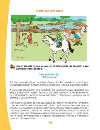88
Narro una anécdota
Lea en silencio, luego busque en el diccionario las palabras cuyo
significado desconozca.
Días inolvidables
(Adaptación)
Afinalesdenoviembreconcluíaelañoescolar.Erahoradelasemociones,
delasdespedidasydelostemores,encasoquehubiesealgúnreprobado.
A inicios de diciembre, ya estábamos de vacaciones que duraban dos
largos y deliciosos meses. Provistas de trajes de baño y de pantalones
de dril, partíamos para la finca, llamada “El Cacique”, ubicada en el
camino a La Concordia.
Erandíasinolvidablesdejuegosymásjuegos.Noslevantábamostemprano
a ver el ordeño de las vacas y allí mismo bebíamos leche caliente con
pinolillo. Luego desayunábamos formalmente, arreglábamos las camas y
salíamos corriendo para el río, donde pasábamos nadando, tomando el
sol sobre enormes piedras que aún existen en el lado que va hacia Iziquí.
Por la tarde, montábamos a caballo, recogíamos limones y mangos, y
de nuevo íbamos al río.
 