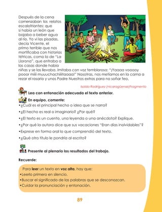 89
Después de la cena
comenzaban los relatos
escalofriantes: que
si había un león que
bajaba a beber agua
al río. Yo vi las pisadas,
decía Vicente, el
primo terrible que nos
mortificaba con historias
tétricas, como la de “La
Llorona”, que entraba a
las casas donde había
niñas y se las llevaba. Imitaba con voz temblorosa: “¡Yaaaa vooooy
pooor miiii muuuchachiiiitaaaa!” Nosotras, nos metíamos en la cama a
rezar el rosario y unos Padre Nuestros extras para no soñar feo.
Isolda Rodríguez (nicaragüense)Fragmento
Lea con entonación adecuada el texto anterior.
En equipo, comente:
•¿Cuál es el principal hecho o idea que se narra?
•¿El hecho es real o imaginario? ¿Por qué?
•¿El texto es un cuento, una leyenda o una anécdota? Explique.
•¿Por qué la autora dice que sus vacaciones “Eran días inolvidables”?
•Exprese en forma oral lo que comprendió del texto.
•¿Qué otro título le pondría al escrito?
Presente al plenario los resultados del trabajo.
Recuerde:
Para leer un texto en voz alta, hay que:
•Leerlo primero en silencio.
•Buscar el significado de las palabras que se desconozcan.
•Cuidar la pronunciación y entonación.
 