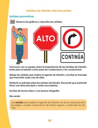 90
Señales de tránsito más frecuentes
Señales preventivas
Observe las gráficas y describa las señales.
Las señales que realiza el agente de tránsito nos sirven para prevenir
el peligro y poder conducirnos de forma segura y ordenada en las
vías.
Converse con su equipo sobre la importancia de las Señales de Tránsito,
tanto para el peatón como para los conductores y las conductoras.
Dibuje las señales que realiza el agente de tránsito y escriba el mensaje
que transmite cada una de ellas.
Redacte un párrafo sobre las señales de tránsito. Recuerde que el párrafo
tiene una idea principal y varias secundarias.
Escriba de forma clara y con buena ortografía.
Recuerde:
CONTINÚA
ALTO
 