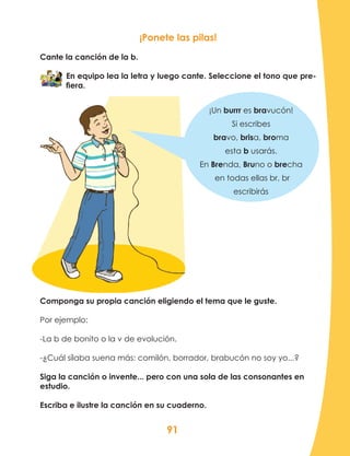 91
Componga su propia canción eligiendo el tema que le guste.
Por ejemplo:
-La b de bonito o la v de evolución.
-¿Cuál sílaba suena más: comilón, borrador, brabucón no soy yo...?
Siga la canción o invente... pero con una sola de las consonantes en
estudio.
Escriba e ilustre la canción en su cuaderno.
¡Ponete las pilas!
Cante la canción de la b.
En equipo lea la letra y luego cante. Seleccione el tono que pre-
fiera.
¡Un burrr es bravucón!
Si escribes
bravo, brisa, broma
esta b usarás.
En Brenda, Bruno o brecha
en todas ellas br, br
escribirás
 