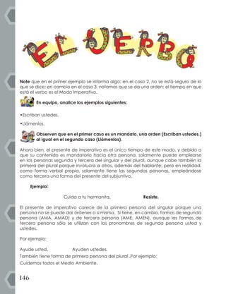 146
Note que en el primer ejemplo se informa algo; en el caso 2, no se está seguro de lo
que se dice; en cambio en el caso 3, notamos que se da una orden; el tiempo en que
está el verbo es el Modo Imperativo.
En equipo, analice los ejemplos siguientes:
•Escriban ustedes.
•Llámenlos.
Observen que en el primer caso es un mandato, una orden (Escriban ustedes.)
al igual en el segundo caso (Llámenlos).
Ahora bien, el presente de imperativo es el único tiempo de este modo, y debido a
que su contenido es mandatorio hacia otra persona, solamente puede emplearse
en las personas segunda y tercera del singular y del plural, aunque cabe también la
primera del plural porque involucra a otros, además del hablante; pero en realidad,
como forma verbal propia, solamente tiene las segundas personas, empleándose
como tercera una forma del presente del subjuntivo.
Ejemplo:
Cuida a tu hermanita. Resiste.
El presente de imperativo carece de la primera persona del singular porque una
persona no se puede dar órdenes a sí misma. Sí tiene, en cambio, formas de segunda
persona (AMA, AMAD) y de tercera persona (AME, AMEN), aunque las formas de
tercera persona sólo se utilizan con los pronombres de segunda persona usted y
ustedes.
Por ejemplo:
Ayude usted. Ayuden ustedes.
También tiene forma de primera persona del plural .Por ejemplo:
Cuidemos todos el Medio Ambiente.
 
