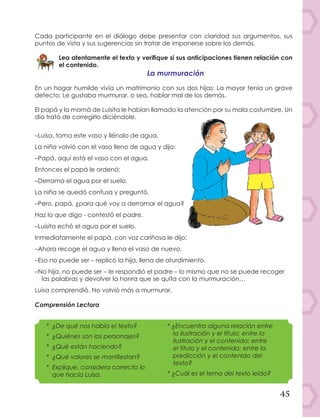 45
Cada participante en el diálogo debe presentar con claridad sus argumentos, sus
puntos de vista y sus sugerencias sin tratar de imponerse sobre los demás.
Lea atentamente el texto y verifique si sus anticipaciones tienen relación con
el contenido.
La murmuración
En un hogar humilde vivía un matrimonio con sus dos hijas: La mayor tenía un grave
defecto: Le gustaba murmurar, o sea, hablar mal de los demás.
El papá y la mamá de Luisita le habían llamado la atención por su mala costumbre. Un
día trató de corregirlo diciéndole.
–Luisa, toma este vaso y llénalo de agua.
La niña volvió con el vaso lleno de agua y dijo:
–Papá, aquí está el vaso con el agua.
Entonces el papá le ordenó:
–Derrama el agua por el suelo.
La niña se quedó confusa y preguntó.
–Pero, papá, ¿para qué voy a derramar el agua?
Haz lo que digo - contestó el padre.
–Luisita echó el agua por el suelo.
Inmediatamente el papá, con voz cariñosa le dijo:
–Ahora recoge el agua y llena el vaso de nuevo.
–Eso no puede ser – replicó la hija, llena de aturdimiento.
–No hija, no puede ser – le respondió el padre – lo mismo que no se puede recoger
las palabras y devolver la honra que se quita con la murmuración…
Luisa comprendió. No volvió más a murmurar.
Comprensión Lectora
*	 ¿De qué nos habla el texto?
*	¿Quiénes son los personajes?
*	 ¿Qué están haciendo?
*	 ¿Qué valores se manifiestan?
*	 Explique, considera correcto lo
que hacía Luisa.
*	¿Encuentra alguna relación entre
la ilustración y el título; entre la
ilustración y el contenido; entre
el título y el contenido; entre la
predicción y el contenido del
texto?
*	¿Cuál es el tema del texto leído?
 
