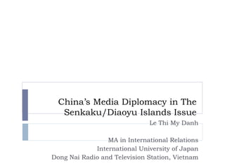 China’s Media Diplomacy in The
Senkaku/Diaoyu Islands Issue
Le Thi My Danh
MA in International Relations
International University of Japan
Dong Nai Radio and Television Station, Vietnam
 