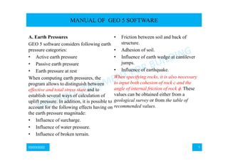 03/03/2022 1
A. Earth Pressures
GEO 5 software considers following earth
pressure categories:
• Active earth pressure
• Passive earth pressure
• Earth pressure at rest
When computing earth pressures, the
program allows to distinguish between
effective and total stress state and to
establish several ways of calculation of
uplift pressure. In addition, it is possible to
account for the following effects having on
the earth pressure magnitude:
• Influence of surcharge.
• Influence of water pressure.
• Influence of broken terrain.
• Friction between soil and back of
structure.
• Adhesion of soil.
• Influence of earth wedge at cantilever
jumps.
• Influence of earthquake.
When specifying rocks, it is also necessary
to input both cohesion of rock c and the
angle of internal friction of rock These
values can be obtained either from a
geological survey or from the table of
recommended values.
MANUAL OF GEO 5 SOFTWARE
 