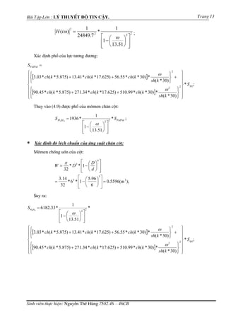 Bµi TËp Lín : Lý thuyÕt ®é tin cËy.                                                                       Trang 13

                            2          1              1
                 H (iω ) =                   *
                                    24849.7 ⎡ ⎛ ω ⎞ 2 ⎤ 2 ;
                                           2

                                               ⎢1 − ⎜    ⎟ ⎥
                                               ⎢ ⎝ 13.51 ⎠ ⎥
                                               ⎣           ⎦
    X¸c ®Þnh phæ cña lùc t−¬ng ®−¬ng:

S FtdFtd =
⎧⎧                                                                              ω      ⎫
                                                                                         2
                                                                                              ⎫
⎪⎨[3.03 * ch( k * 5.875) + 13.41 * ch( k * 17.625) + 56.55 * ch( k * 30)]*             ⎬   + ⎪
⎪⎩                                                                         sh( k * 30) ⎭      ⎪
⎨                                                                                            2⎬
                                                                                                * Sηη ;
⎪⎧                                                                                  ω2      ⎫ ⎪
⎪⎨[90.45 * ch( k * 5.875) + 271.34 * ch( k * 17.625) + 510.99 * ch( k * 30)]* sh( k * 30) ⎬ ⎪
⎩⎩                                                                                          ⎭ ⎭

    Thay vµo (4.9) ®−îc phæ cña m«men ch©n cét:
                                               1
                 S M 0M 0 = 1936 *                    2
                                                          * S FtdFtd ;
                                      ⎡ ⎛ ω ⎞2 ⎤
                                      ⎢1 − ⎜    ⎟ ⎥
                                      ⎢ ⎝ 13.51 ⎠ ⎥
                                      ⎣           ⎦

∗   X¸c ®Þnh ®é lÖch chuÈn cña øng suÊt ch©n cét:
    M«men chèng uèn cña cét:

                        π          ⎡ ⎛ D ⎞4 ⎤
                W=         * D 3 * ⎢1 − ⎜ ⎟ ⎥
                        32         ⎢ ⎝d⎠ ⎥
                                   ⎣        ⎦
                   3.14 3 ⎡ ⎛ 5.96 ⎞ ⎤
                                     3

                 =     * 6 * ⎢1 − ⎜ ⎟ ⎥ = 0.5596(m );
                                                  3

                    32       ⎢ ⎝ 6 ⎠ ⎥
                             ⎣         ⎦
    Suy ra:
                                1
Sσ 0σ 0 = 6182.33 *                    2
                                           *
                      ⎡ ⎛ ω ⎞2 ⎤
                      ⎢1 − ⎜    ⎟ ⎥
                      ⎣ ⎝ 13.51 ⎠ ⎥
                      ⎢           ⎦
⎧⎧                                                                              ω      ⎫
                                                                                         2
                                                                                              ⎫
⎪⎨[3.03 * ch( k * 5.875) + 13.41 * ch( k * 17.625) + 56.55 * ch( k * 30)]*             ⎬   + ⎪
⎪⎩                                                                         sh( k * 30) ⎭      ⎪
⎨                                                                                            2⎬
                                                                                                * Sηη ;
⎪⎧                                                                                  ω2      ⎫ ⎪
⎪⎨[90.45 * ch( k * 5.875) + 271.34 * ch( k * 17.625) + 510.99 * ch( k * 30)]* sh( k * 30) ⎬ ⎪
⎩⎩                                                                                          ⎭ ⎭




Sinh viªn thùc hiÖn: NguyÔn ThÕ Hïng 7502.46 – 46CB
 