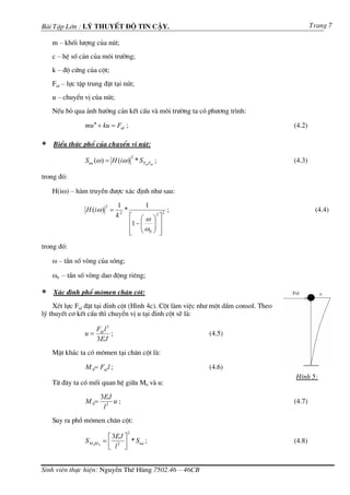 Bµi TËp Lín : Lý thuyÕt ®é tin cËy.                                                         Trang 7

    m – khèi l−îng cña nót;
    c – hÖ sè c¶n cña m«i tr−êng;
    k – ®é cøng cña cét;
    Ftd – lùc tËp trung ®Æt t¹i nót;
    u – chuyÓn vÞ cña nót;
    NÕu bá qua ¶nh h−ëng c¶n kÕt cÊu vµ m«i tr−êng ta cã ph−¬ng tr×nh:

                mu ′′ + ku = Ftd ;                                                  (4.2)

∗   BiÓu thøc phæ cña chuyÓn vÞ nót:
                                          2
                Suu (ω ) = H (iω ) * S Ftd Ftd ;                                    (4.3)

trong ®ã:

    H(iω) – hµm truyÒn ®−îc x¸c ®Þnh nh− sau:

                            2      1          1
                 H (iω ) =            *             ;                                        (4.4)
                                  k ⎡ ⎛ ⎞2 ⎤2
                                    2
                                              ω
                                        ⎢1 − ⎜ ⎟ ⎥
                                             ⎜ω ⎟
                                        ⎢ ⎝ 0⎠ ⎥
                                        ⎣         ⎦
trong ®ã:

    ω – tÇn sè vßng cña sãng;

    ω0 – tÇn sè vßng dao ®éng riªng;

∗   X¸c ®Þnh phæ m«men ch©n cét:
    XÐt lùc Ftd ®Æt t¹i ®Ønh cét (H×nh 4c). Cét lµm viÖc nh− mét dÇm consol. Theo
lý thuyÕt c¬ kÕt cÊu th× chuyÓn vÞ u t¹i ®Ønh cét sÏ lµ:

                      Ftd l 3
                u=            ;                           (4.5)
                      3EJ
    MÆt kh¸c ta cã m«men t¹i ch©n cét lµ:

                M 0= Ftd l ;                               (4.6)
                                                                                    H×nh 5:
    Tõ ®©y ta cã mèi quan hÖ gi÷a M0 vµ u:

                           3EJ
                M 0=           u;                                                   (4.7)
                            l2
    Suy ra phæ m«men ch©n cét:
                                      2
                             ⎡ 3EJ ⎤
                S M 0M 0   = ⎢ 2 ⎥ * Suu ;                                          (4.8)
                             ⎣ l ⎦


Sinh viªn thùc hiÖn: NguyÔn ThÕ Hïng 7502.46 – 46CB
 