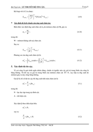 Bµi TËp Lín : Lý thuyÕt ®é tin cËy.                                                          Trang 8

    KÕt hîp víi (4.3) ta ®−îc:
                                       2
                           ⎡ 3EJ ⎤        2
                S M 0M 0 = ⎢ 2 ⎥ * H (iω ) * S Ftd Ftd ;                             (4.9)
                           ⎣ l ⎦

∗   X¸c ®Þnh ®é lÖch chuÈn cña øng suÊt ch©n trô:

    BiÓu thøc x¸c ®Þnh øng suÊt ch©n cét σ0 do m«men ch©n cét M0 g©y ra:

                           M0
                σ0 =          ;                                                     (4.10)
                           W
trong ®ã:
    W – m«men kh¸ng uèn t¹i ch©n cét;
    Suy ra:
                                   2
                             ⎡1⎤
                Sσ 0σ 0    = ⎢ ⎥ * S M0M0 ;                                         (4.11)
                             ⎣W ⎦

    Ph−¬ng sai cña øng suÊt ch©n cét lµ:
                            ∞                 ∞       2
                                                 ⎡1⎤
                σσ2
                          = ∫ Sσ 0σ 0 (ω )dω = ∫ ⎢ ⎥ * S M 0 M 0 (ω ) dω ;          (4.12)
                                               0 ⎣
                      0
                            0
                                                   W⎦

5. X¸c ®Þnh ®é tin cËy.
   V× coi sãng lµ qu¸ tr×nh ngÉu nhiªn dõng, chuÈn vµ ªg«®ic nªn c¸c gi¸ trÞ trung b×nh cña sãng lµ
b»ng kh«ng. Tõ ®ã suy ra gi¸ trÞ trung b×nh cña m«men ch©n cét M = 0 , suy tiÕp ra øng suÊt do
m«men g©y ra nµy còng b»ng kh«ng.

    Gäi β lµ chØ sè ®é tin cËy th× øng suÊt tÝnh to¸n ch©n cét lµ:

                            N
                σ0 =
                 tt
                              + βσ σ 0 ;                                             (5.1)
                            A
trong ®ã:
    N – lùc däc tËp trung t¹i ®Ønh cét;
    A – tiÕt diÖn cét;


    X¸c ®Þnh β theo ®iÒu kiÖn bÒn:

                σ0 ≤ R ;
                 tt



    suy ra:
                N
                  + βσ σ 0 ≤ R;                                                      (5.2)
                A


Sinh viªn thùc hiÖn: NguyÔn ThÕ Hïng 7502.46 – 46CB
 
