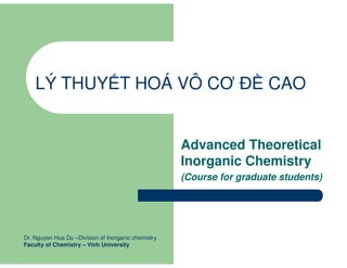 LÝ THUY T HOÁ VÔ CƠ Đ CAO
Advanced Theoretical
Inorganic Chemistry
(Course for graduate students)
Dr. Nguyen Hoa Du –Division of Inorganic chemistry
Faculty of Chemistry – Vinh University
 