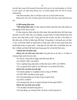 10
toán độc lập, trong đó đối tượng bắt buộc phải kiểm toán là các doanh nghiệp có vốn đầu
tư nước ngoài, các ngân hàng thương mại, các doanh nghiệp niêm yết trên thị trường
chứng khoán.
     * Đặc điểm hoạt động: Theo cơ chế dịch vụ dựa vào cơ chế tài chính, kế toán.
     Những kiểm toán viên là những người làm thuê đặc biệt được quyền phê bình ông
chủ.

     1.4 Đối tượng kiểm toán
     * Đối tượng kiểm toán: là thực trạng tài chính cùng hiệu quả, hiệu năng của
các nghiệp vụ hay dự án cụ thể.
     Cả thực trạng tài chính cũng như hiệu năng, hiệu quả phải được thể hiện trong
một đơn vị cụ thể (DN, đơn vị sự nghiệp, cơ quan kinh tế và hành chính) hoặc một
dự án, một công trình cụ thể. Trong quan hệ chủ sở hữu, các đơn vị đó thuộc sở
hữu nhà nước, sở hữu tư nhân hoặc hỗn hợp. Trong phạm vi một quốc gia, các đơn
vị này có thể hình thành từ nguồn đầu tư trong nước, đầu tư nước ngoài hoặc liên
doanh giữa trong và ngoài nước ...tổng hợp các tiêu thức trên có thể phân chia các
đơn vị thành các khách thể kiểm toán trong quan hệ với chủ thể kiểm toán.
     * Khách thể của kiểm toán:
     -Khách thể của kiểm toán nhà nước: bao gồm tất cả các đơn vị, cá nhân có
sử dụng Ngân sách nhà nước như:
     +Các dự án, công trình do Ngân sách nhà nước đầu tư.
     +Các DNNN: 100% vốn NSNN
     +Các xí nghiệp công cộng thuộc sở hữu nhà nước (100% vốn NSNN)
     +Các cơ quan kinh tế, quản lý của Nhà nước và các đoàn thể xã hội ...
     -Khách thể của kiểm toán độc lập:
     +Các doanh nghiệp và xí nghiệp tư (kể cả công ty TNHH)
     +Các DN 100% vốn đầu tư nước ngoài
     +Các liên doanh giữa các tổ chức trong và ngoài nước
     +Các HTX và DNCP
     +Các chương trình, dự án có nguồn kinh phí từ bên ngoài NSNN ...
     -Khách thể của kiểm toán nội bộ:
      +Các bộ phận cấu thành trong đơn vị
     +Các hoạt động, các chương trình, các dự án cụ thể trong đơn vị
 