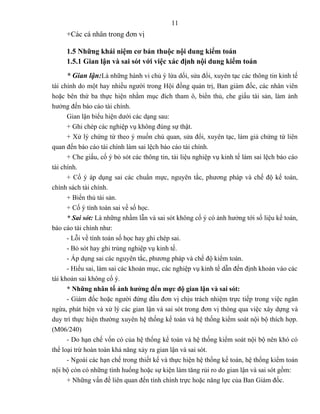 11
     +Các cá nhân trong đơn vị

     1.5 Những khái niệm cơ bản thuộc nội dung kiểm toán
     1.5.1 Gian lận và sai sót với việc xác định nội dung kiểm toán
     * Gian lận:Là những hành vi chủ ý lừa dối, sửa đổi, xuyên tạc các thông tin kinh tế
tài chính do một hay nhiều người trong Hội đồng quản trị, Ban giám đốc, các nhân viên
hoặc bên thứ ba thực hiện nhằm mục đích tham ô, biển thủ, che giấu tài sản, làm ảnh
hưởng đến báo cáo tài chính.
      Gian lận biểu hiện dưới các dạng sau:
      + Ghi chép các nghiệp vụ không đúng sự thật.
      + Xử lý chứng từ theo ý muốn chủ quan, sửa đổi, xuyên tạc, làm giả chứng từ liên
quan đến báo cáo tài chính làm sai lệch báo cáo tài chính.
      + Che giấu, cố ý bỏ sót các thông tin, tài liệu nghiệp vụ kinh tế làm sai lệch báo cáo
tài chính.
      + Cố ý áp dụng sai các chuẩn mực, nguyên tắc, phương pháp và chế độ kế toán,
chính sách tài chính.
      + Biển thủ tài sản.
      + Cố ý tính toán sai về số học.
      * Sai sót: Là những nhầm lẫn và sai sót không cố ý có ảnh hưởng tới số liệu kế toán,
báo cáo tài chính như:
      - Lỗi về tính toán số học hay ghi chép sai.
      - Bỏ sót hay ghi trùng nghiệp vụ kinh tế.
      - Áp dụng sai các nguyên tắc, phương pháp và chế độ kiểm toán.
      - Hiểu sai, làm sai các khoản mục, các nghiệp vụ kinh tế dẫn đến định khoản vào các
tài khoản sai không cố ý.
      * Những nhân tố ảnh hưởng đến mực độ gian lận và sai sót:
      - Giám đốc hoặc người đứng đầu đơn vị chịu trách nhiệm trực tiếp trong việc ngăn
ngừa, phát hiện và xử lý các gian lận và sai sót trong đơn vị thông qua việc xây dựng và
duy trì thực hiện thường xuyên hệ thống kế toán và hệ thống kiểm soát nội bộ thích hợp.
(M06/240)
      - Do hạn chế vốn có của hệ thống kế toán và hệ thống kiểm soát nội bộ nên khó có
thể loại trừ hoàn toàn khả năng xảy ra gian lận và sai sót.
      - Ngoài các hạn chế trong thiết kế và thực hiện hệ thống kế toán, hệ thống kiểm toán
nội bộ còn có những tình huống hoặc sự kiện làm tăng rủi ro do gian lận và sai sót gồm:
      + Những vấn đề liên quan đến tính chính trực hoặc năng lực của Ban Giám đốc.
 