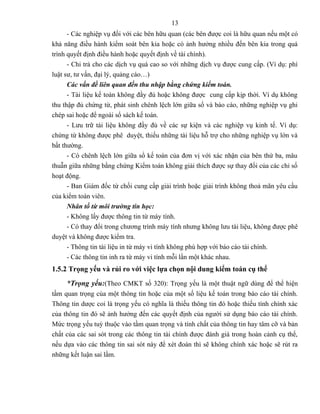 13
      - Các nghiệp vụ đối với các bên hữu quan (các bên được coi là hữu quan nếu một có
khả năng điều hành kiểm soát bên kia hoặc có ảnh hưởng nhiều đến bên kia trong quá
trình quyết định điều hành hoặc quyết định về tài chính).
      - Chi trả cho các dịch vụ quá cao so với những dịch vụ được cung cấp. (Ví dụ: phí
luật sư, tư vấn, đại lý, quảng cáo…)
      Các vấn đề liên quan đến thu nhập bằng chứng kiếm toán.
      - Tài liệu kế toán không đầy đủ hoặc không được cung cấp kịp thời. Ví dụ không
thu thập đủ chứng từ, phát sinh chênh lệch lớn giữa sổ và báo cáo, những nghiệp vụ ghi
chép sai hoặc để ngoài sổ sách kế toán.
      - Lưu trữ tài liệu không đầy đủ về các sự kiện và các nghiệp vụ kinh tế. Ví dụ:
chứng từ không được phê duyệt, thiếu những tài liệu hỗ trợ cho những nghiệp vụ lớn và
bất thường.
      - Có chênh lệch lớn giữa sổ kế toán của đơn vị với xác nhận của bên thứ ba, mâu
thuẫn giữa những bằng chứng Kiểm toán không giải thích được sự thay đổi của các chỉ số
hoạt động.
      - Ban Giám đốc từ chối cung cấp giải trình hoặc giải trình không thoả mãn yêu cầu
của kiểm toán viên.
      Nhân tố từ môi trường tin học:
      - Không lấy được thông tin từ máy tính.
      - Có thay đổi trong chương trình máy tính nhưng không lưu tài liệu, không được phê
duyệt và không được kiểm tra.
      - Thông tin tài liệu in từ máy vi tính không phù hợp với báo cáo tài chính.
      - Các thông tin inh ra từ máy vi tính mỗi lần một khác nhau.
1.5.2 Trọng yếu và rủi ro với việc lựa chọn nội dung kiểm toán cụ thể
     *Trọng yếu:(Theo CMKT số 320): Trọng yếu là một thuật ngữ dùng để thể hiện
tầm quan trọng của một thông tin hoặc của một số liệu kế toán trong báo cáo tài chính.
Thông tin dược coi là trọng yếu có nghĩa là thiếu thông tin đó hoặc thiếu tính chính xác
của thông tin đó sẽ ảnh hưởng đến các quyết định của người sử dụng báo cáo tài chính.
Mức trọng yếu tuỳ thuộc vào tầm quan trọng và tính chất của thông tin hay tâm cỡ và bản
chất của các sai sót trong các thông tin tài chính được đánh giá trong hoàn cảnh cụ thể,
nếu dựa vào các thông tin sai sót này để xét đoán thì sẽ không chính xác hoặc sẽ rút ra
những kết luận sai lầm.
 