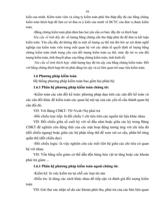 16
kiến của mình. Kiểm toán viên và công ty kiểm toán phải thu thập đầy đủ các bằng chứng
kiểm toán thích hợp để làm cơ sở đưa ra ý kiến của mình về BCTC của đơn vị được kiểm
toán.
      -Bằng chứng kiểm toán phải đảm bảo hai yêu cầu cơ bản: đầy đủ và thích hợp
      Yêu cầu về tính đầy đủ: số lượng bằng chứng cần thu thập phải đủ để đưa ra kết luận
kiểm toán. Yêu cầu đầy đủ không đặt ra một số lượng cụ thể mà đòi hỏi sự xét đoán nghề
nghiệp của kiểm toán viên trong mối quan hệ với các nhân tố quyết định số lượng bằng
chứng kiểm toán (tính trọng yếu của đối tượng kiểm toán cụ thể, mức độ rủi ro của đối
tượng kiểm toán, tính thuyết phục của bằng chứng kiểm toán, tính kinh tế)
       Yêu cầu về tính thích hợp: chất lượng hay độ tin cậy của bằng chứng kiểm toán. Đối
với bằng chứng thích hợp thì nó phải đáng tin cậy và có liên quan tới mục tiêu kiểm toán.

       1.6 Phương pháp kiểm toán
       Hệ thống phương pháp kiểm toán bao gồm hai phân hệ:
       1.6.1 Phân hệ phương pháp kiểm toán chứng từ:
     -Kiểm toán các cân đối kế toán: phương pháp dựa trên các cân đối kế toán và
các cân đối khác để kiểm toán các quan hệ nội tại của các yếu tố cấu thành quan hệ
cân đối đó.
     VD: Với Bảng CĐKT: TS=Vcsh+Nợ phải trả
     -Đối chiếu trực tiếp: là đối chiếu 1 chỉ tiêu trên các nguồn tài liệu khác nhau
     VD: Đối chiếu giữa số cuối kỳ với số đầu năm hoặc giữa các kỳ trong Bảng
CĐKT để nghiên cứu động thái của các mặt hoạt động tương ứng với chỉ tiêu đó
(đối chiếu ngang) hoặc giữa các bộ phận tổng thể để xem xét cơ cấu, phân bổ từng
quần thể (đối chiếu dọc)
     -Đối chiếu logic: là việc nghiên cứu các mối liên hệ giữa các chỉ tiêu có quan
hệ với nhau.
     VD: Vốn bằng tiền giảm có thể dẫn đến hàng hóa vật tư tăng hoặc các khoản
phải trả giảm ...
       1.6.1 Phân hệ phương pháp kiểm toán ngoài chứng từ:
       -Kiểm kê: là việc kiểm tra tại chỗ các loại tài sản
       -Điều tra: là dùng các cách khác nhau để tiếp cận và đánh giá đối tượng kiểm
toán
       VD: Gửi thư xác nhận số dư các khoản phải thu, phải trả của các bên liên quan
 