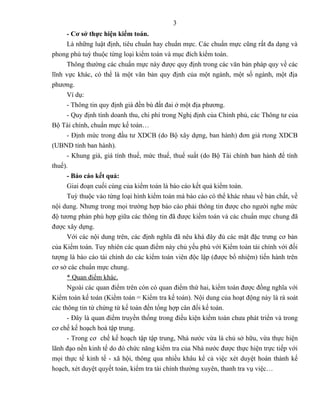 3
      - Cơ sở thực hiện kiểm toán.
      Là những luật định, tiêu chuẩn hay chuẩn mực. Các chuẩn mực cũng rất đa dạng và
phong phú tuỳ thuộc từng loại kiểm toán và mục đích kiểm toán.
      Thông thường các chuẩn mực này được quy định trong các văn bản pháp quy về các
lĩnh vực khác, có thể là một văn bản quy định của một ngành, một số ngành, một địa
phương.
      Ví dụ:
      - Thông tin quy định giá đền bù đất đai ở một địa phương.
      - Quy định tính doanh thu, chi phí trong Nghị định của Chính phủ, các Thông tư của
Bộ Tài chính, chuẩn mực kế toán…
      - Định mức trong đầu tư XDCB (do Bộ xây dựng, ban hành) đơn giá rtong XDCB
(UBND tỉnh ban hành).
      - Khung giá, giá tính thuế, mức thuế, thuế suất (do Bộ Tài chính ban hành để tính
thuế).
      - Báo cáo kết quả:
      Giai đoạn cuối cùng của kiểm toán là báo cáo kết quả kiểm toán.
      Tuỳ thuộc vào từng loại hình kiểm toán mà báo cáo có thể khác nhau về bản chất, về
nội dung. Nhưng trong mọi trường hợp báo cáo phải thông tin được cho người nghe mức
độ tương phản phù hợp giữa các thông tin đã được kiểm toán và các chuẩn mực chung đã
được xây dựng.
      Với các nội dung trên, các định nghĩa đã nêu khá đây đủ các mặt đặc trưng cơ bản
của Kiểm toán. Tuy nhiên các quan điểm này chủ yếu phù với Kiểm toán tài chính với đối
tượng là báo cáo tài chính do các kiểm toán viên độc lập (được bổ nhiệm) tiến hành trên
cơ sở các chuẩn mực chung.
      * Quan điểm khác.
      Ngoài các quan điểm trên còn có quan điểm thứ hai, kiểm toán được đồng nghĩa với
Kiểm toán kế toán (Kiểm toán = Kiểm tra kế toán). Nội dung của hoạt động này là rà soát
các thông tin từ chứng từ kế toán đến tổng hợp cân đối kế toán.
      - Đây là quan điểm truyền thống trong điều kiện kiểm toán chưa phát triển và trong
cơ chế kế hoạch hoá tập trung.
      - Trong cơ chế kế hoạch tập tập trung, Nhà nước vừa là chủ sở hữu, vừa thực hiện
lãnh đạo nền kinh tế do đó chức năng kiểm tra của Nhà nước được thực hiện trực tiếp với
mọi thực tế kinh tế - xã hội, thông qua nhiều khâu kể cả việc xét duyệt hoàn thành kế
hoạch, xét duyệt quyết toán, kiểm tra tài chính thường xuyên, thanh tra vụ việc…
 