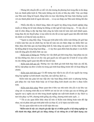 4
       - Nhưng khi chuyển đổi cơ chế với chủ trương đa phương hoá trong đầu tư đa dạng
hoá các thành phần kinh tế, Nhà nước không còn là chủ sở hữu duy nhất. Việc can thiệp
của Nhà nước bằng kế hoạch, bằng kiểm tra trực tiếp không thể thực hiện thường xuyên
với các thành phần kinh tế ngoài nhà nước… và sự can thiệp của Nhà nước không thể như
cũ.
       - Nhiều nhà đầu tư, khách hàng, thậm chí người lao động trong doanh nghiệp cũng
muốn có thông tin kế toán nhưng họ không có đội ngũ kế toán trong tay… Vì vậy cần có
một tổ chức đứng ra độc lập thực hiện công tác kiểm toán kế toán một cách khách quan,
trung thực đủ sức thuyết phục và tạo niềm tin cho tất cả mọi người quan tâm đến tình hình
tài chính và số liệu kế toán của đơn vị.
       * Ngoài ra cũng thấy rằng: Trong quá trình phát triển, kiểm toán không chỉ giới hạn
ở kiểm toán báo cáo tài chính hay tài liệu kế toán mà còn thâm nhập vào nhiều lĩnh vực
khác nhau như hiệu quả của hoạt động kinh tế, hiệu năng của quản lý xã hội, hiệu lực của
hệ thống pháp lý trong từng hoạt động … vì vậy theo quan điểm hiện địa phạm vi của Kiểm
toán rất rộng gồm rất nhiều lĩnh vực sau:
       - Kiểm toán về thông tin: Hướng vào việc đánh giá tính trung thực, hợp pháp của các
tài liệu (thông tin), làm cơ sở cho việc giải quyết các mối quan hệ về kinh tế và tạo niềm
tin cho những người quan tâm đến tài liệu kế toán.
       - Kiểm toán tính quy tắc: Hướng vào việc đánh giá tình hình thực hiện các chế độ,
thể lệ, luật pháp của đơn vị kiểm tra trong quá trình hoạt động (trước hết với hoạt động tài
chính).
       - Kiểm toán tính hiệu quả: Có đối tượng trực tiếp là các yếu tố các nguồn lực trong
từng loại nghiệp vụ kinh doanh: mua bán, sản xuất hay dịch vụ…
       Kiểm toán này giúp ích trực tiếp cho việc hoạt động chính sách và phương hướng,
giải pháp cho việc hoàn thiện hoặc cải tổ hoạt động kinh doanh của đơn vị được kiểm
toán.
       - Kiểm toán hiệu năng: Được quan tâm ở khu vực nhà nước chủ yếu ở các khu vực
công ích và chương trình đầu tư từ NSNN nơi mà lợi ích và hiệu quả của nó không giữ
nguyên vẹn ý nghĩa của nó như trong doanh nghiệp sản xuất kinh doanh (ví dụ: Dịch vụ
tươi tiêu phục vụ NN, chương trình giống cây trồng, chương trình nước sạch…)
       * Tất cả các quan điểm khác nhau kể trên về Kiểm toán không hoàn toàn đối lập
nhau, mà nó phản ánh quá trình phát triển (cả thực tế, cả lý luận) của kiểm toán.
       Từ các quan niệm trên ta rút ra kết luận như sau:
       “Kiểm toán là việc các chuyên gia độc lập và có thẩm quyền có kỹ năng nghiệp vụ
tiến hành thu thập, đánh giá các bằng chứng về các thông tin có thể định lượng của
 