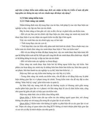 5
một đơn vị được kiểm toán nhằm mục đích xác nhận và bày tỏ ý kiến về mức độ phù
hợp giữa các thông tin này với các chuẩn mực đã được xây dựng”.

     1.2 Chức năng kiểm toán
     1.2.1 Chức năng xác minh:
      Nhằm khẳng định mức độ trung thực của tài liệu, tính pháp lý của việc thực hiện các
nghiệp vụ hay việc lập các báo cáo tài chính.
      Đây là chức năng cơ bản gắn với việc ra đời, tồn tại và phát triển của Kiểm toán.
      - Đối với các báo cáo tài chính việc thực hiện các chức năng xác minh này trước hết
được thực hiện ở sự xác nhận của người kiểm tra độc lập ở bên ngoài.
      Việc xác minh báo cáo tài chính ngày nay có hai mặt:
      + Tính trung thực của các con số.
      + Tính hợp thức của các biểu mẫy phản ánh tình hình tài chính. Theo chuẩn mực của
kiểm toán tài chính chức năng xác minh được thực hiện ở “báo cáo kiểm toán”.
      - Đối với các thông tin khác đã được lượng hoá, việc xác minh được thực hiện trước hết
qua hệ thống kiểm soát nội bộ. Kết quả cuối cùng khi đã xác minh được điều chỉnh trực tiếp để
có hệ thống thông tin tin cậy và lập các báo cáo tài chính.
      - Đối với kiểm toán các nghiệp vụ (hoạt động).
      Chức năng xác minh được thực hiện bởi hệ thống ngoại kiểm hay nội kiểm. Sản
phẩm của hoạt động xác minh này là những biên bản (biên bản kiểm tra, biên bản quản lý
sai phạm, bên bản thanh tra các nghiệp vụ cụ thể, biên bản kiểm kê…)
      Hiện nay lĩnh vực này kiểm toán hướng vào việc bày tỏ ý kiến.
      - Trong chức năng xác minh của kiểm toán, vấn đề đặt ra sôi động hiện nay là phát
hiện những gian lận và vi phạm trong tài chính. Trong kiểm toán vấn đề này đặt ra như
những “khác biệt kỳ vọng” giữa kiểm toán và quản lý.
      Sự khác biệt này mang tính tất yếu do thường xuyên có khoảng cách giữa mong
muốn (phát hiện gian lận và vi phạm) với khả năng thực tế của tổ chức kiểm toán, cũng
như quan hệ giữa chi phí và hiệu quả của kiểm toán.
      Hiện nay nhận thức còn có điều chưa thống nhất.
      Quan điểm 1: Kiểm toán cần tạo niềm tin cho những người quan tâm, nói chung
không cho phép sai sót trọng yếu trong đó có gian lận và sai sót lớn.
      Quan điểm 2: Kiểm toán viên không có nghĩa vụ phát hiện tất cả các gian lận và sai
sót. Thậm chí cũng có quan niệm cho rằng KTV không có trách nhiệm phát hiện gian lận
và sai sót coi đây là trách nhiệm của nhà quản lý.
 