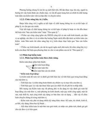 6
      Phương hướng chung là xóa bỏ sự cách biệt trên. Để đạt được mục têu này, người ta
hướng tới việc hoàn thiện các chuẩn mực, và vấn đề quan trọng hơn cả chính là chất lượng
toàn diện của kiểm toán viên (cả đạo đức và chuyên môn).
     1.2.2. Chức năng bày tỏ ý kiến.
      Được hiểu rộng với ý nghĩa cả kết luận về chất lượng thông tin và cả kết luận về
pháp lý, tư vấn qua xác minh.
      Việc kết luận về chất lượng thông tin và kết luận về pháp lý hoặc tư vấn đều được
thể hiện trên “báo cáo kiểm toán” hoặc “Thư quản lý ”.
      + Ở khu vực công cộng (gồm các DNNN công ích và sản xuất kinh doanh, các đơn
vị sự nghiệp, các đơn vị và cá nhân thụ hưởng Ngân sách) đều đặt dưới sự kiểm toán của
Kiểm toán Nhà nước thì chức năng bày tỏ ý kiến được thực hiện qua “báo cáo kiểm
toán”.
      + Ở khu vực kinh doanh, các dự án ngoài ngân sách nhà nước thì chức năng bày tỏ ý
kiến còn được thể hiện qua phương thức tư vấn và sản phẩm của nó là “Thư quản lý”.

     1.3 Phân loại kiểm toán
     1.3.1. Phân loại kiểm toán theo chức năng.
     Kiểm toán được phân biệt thành:
                      Kiểm toán hoạt động
                      Kiểm toán tuân thủ
                      Kiểm toán báo cáo tài chính
     * Kiểm toán hoạt động:
     Là kiểm toán để xem xét và đánh giá tính hiệu lực và tính hiệu quả trong hoạt động
của một đơn vị.
     - Tính hiệu lực: Là khả năng hoàn thành các nhiệm vụ và mục tiêu của đơn vị.
     - Tính hiệu quả: Là việc đạt được hiệu quả cao nhất với chi phí bỏ ra thấp nhất.
     Đối tượng của Kiểm toán này rất phong phú và đa dạng từ việc đánh giá toàn bộ
hoạt động của một đơn vị, một phương án kinh doanh, một quy trình công nghệ, một tài
sản, một thiết bị, mọt công trình xây dựng cơ bản đưa vào sử dụng … đến vệc tổ chức
luân chuyển chứng từ trong một đơn vị.
     - Kiểm toán này phả sử dụng nhiều kỹ năng khác nhau: Kế toán, tài chính, kinh tế,
cơ khí, xây dựng, khoa học kỹ thuật…
     - Kết thúc kiểm toán là một báo cáo giải trình, có nhận xét, phân tích, đánh giá gửi
cho các đơn vị có liên quan.
 