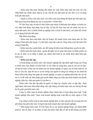 9
      - Kiểm toán nhà nước thường tiến hành các cuộc kiểm toán tuân thủ xem xét việc
chấp hành các chính sách, luật lệ và các chế độ của nhà nước tại các đơn vị có sử dụng
kinh phí nhà nước.
      - Ngoài ra kiểm toán nhà nước còn kiểm toán hoạt động để đánh giá tính hiệu lực,
hiệu quả trong hoạt động của các cơ quan đơn vị kiểm toán.
      Ở Việt Nam, đây là một tổ chức kiểm toán thuộc Chính phủ làm nhiệm vụ kiểm tra,
xác nhận tính đúng, hợp pháp của tài liệu, số liệu kế toán, báo cáo tài chính của các cơ
quan nhà nước, đơn vị hành chính sự nghiệp, đơn vị kinh tế nhà nước, các đoàn thể xã hội
có sử dụng kinh phí nhà nước.
      Đặc điểm hoạt động:
      - Kiểm toán theo luật định, theo kế hoạch. Kế hoạch kiểm toán hàng năm do Thủ
tướng Chính phủ phê duyệt. Có thể kiểm toán đột xuất do Tổng kiểm toán đệ trình Thủ
tương Chính Phủ.
      - Kiểm toán theo mệnh lệnh, các đối tượng bị kiểm toán không được quyền từ chối.
      - Kiểm toán nhà nước được quyền đề nghị với cơ quan nhà nước có thẩm quyền xử
lý các tổ chức và cá nhân vi phạm các chính sách kinh tế, tài chính được phát hiện qua
kiểm toán.
      * Kiểm toán độc lập:
      Là hoạt động của kiểm toán viên chuyên nghiệp độc lập hành nghề trong các Công
ty kiểm toán, làm nhiệm vụ kiểm toán và xác nhận sự trung thực, hợp lý của các tài liệu,
số liệu kế toán và báo cáo tài chính của các doanh nghiệp, cơ quan, các tổ chức kinh tế, xã
hội có yêu cầu. Qua đó tạo ra sự tin tưởng của người sử dụng các thông tin tài chính đã
được kiểm toán cũng như giúp các doanh nghiệp, cơ quan sự nghiệp phát hiện các sai sót
rủi ro và đề xuất các biện pháp giải quyết nhằm nâng cao hiệu qua kinh doanh của doanh
nghiệp, hiệu lực, hiệu quả quản lý của đơn vị.
      Kiểm toán viên độc lập phải là người có năng lực chuyên môn và đạo đức hành
nghề được nhà nước thừa nhận bằng việc cấp chứng chỉ kiểm toán viên sau khi kỳ thi đạt
kỳ thi quốc gia kiểm toán viên.
      Công ty kiểm toán là doanh nghiệp dược thành lập và hoạt động theo luật “Luật
doanh nghiệp Nhà nước” hoặc Luật doanh nghiệp hoặc Luật đầu tư nước ngoài ở Việt
Nam.
      Các công ty kiểm toán là một doanh nghiệp dịch vụ theo nguyên tắc tự trang trải chi
phí (được thu phí kiểm toán và hạch toán kinh doanh như một doanh nghiệp).
      * Đối tượng kiểm toán: Ở Việt Nam tất cả các doanh nghiệp thuộc các thành phần
kinh tế, mọi tổ chức và cá nhân có nhu cầu kiểm toán đều có thể là đối tượng của kiểm
 