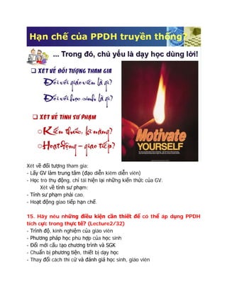 Xét về đối tượng tham gia:
- Lấy GV làm trung tâm (đạo diễn kiêm diễn viên)
- Học trò thụ động, chỉ tái hiện lại những kiến thức của GV.
Xét về tính sư phạm:
- Tính sư phạm phải cao.
- Hoạt động giao tiếp hạn chế.
15. Hãy nêu những điều kiện cần thiết để có thể áp dụng PPDH
tích cực trong thực tế? (Lecture2/32)
- Trình độ, kinh nghiệm của giáo viên
- Phương pháp học phù hợp của học sinh
- Đổi mới cấu tạo chương trình và SGK
- Chuẩn bị phương tiện, thiết bị dạy học
- Thay đổi cách thi cử và đánh giá học sinh, giáo viên
 