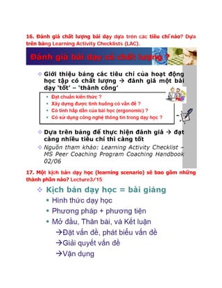 16. Đánh giá chất lượng bài dạy dựa trên các tiêu chi ́nào? Dựa
trên bảng Learning Activity Checklists (LAC).
17. Một kịch bản dạy học (learning scenario) sẽ bao gồm những
thành phần nào? Lecture3/15
 