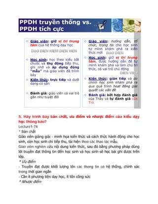 5. Hãy trình bày bản chất, ưu điểm và nhược điểm của kiểu dạy
học thông báo?
Lecture1-74
* Bản chất
Giáo viên giảng giải - minh họa kiến thức và cách thức hành động cho học
sinh, còn học sinh chỉ tiếp thu, tái hiện theo các thao tác mẫu.
Giáo viên nghiên cứu nội dung kiến thức, sau đó bằng phương pháp dùng
lời truyền đạt thông tin đến học sinh và học sinh sẽ học bài ghi được trên
lớp.
* Ưu điểm
- Truyền đạt được khối lượng lớn các thong tin có hệ thống, chính xác
trong thời gian ngắn
- Cần ít phương tiện dạy học, ít tốn công sức
* Nhược điểm
 