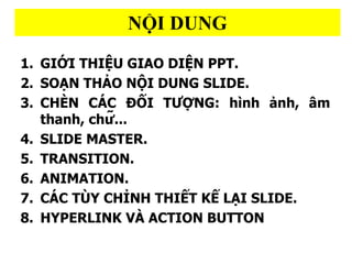 N??I DUNG
1. GI??I THI??U GIAO DI??N PPT.
2. SOA?N THA?O N??I DUNG SLIDE.
3. CHE?N CA?C ???I T???NG: hi?nh a?nh, ?m
thanh, ch??...
4. SLIDE MASTER.
5. TRANSITION.
6. ANIMATION.
7. C?C T?Y CH?NH THI?T K? LA?I SLIDE.
8. HYPERLINK V? ACTION BUTTON
 
