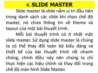 4. SLIDE MASTER
ݺߣ master l slide n?m v? tr ??u tin
trong danh sa?ch cc slide khi ch?n ch? ??
master, n ch?a th?ng tin v? theme v
layout c?a m?t bi thuy?t trnh.
M?i bi thuy?t trnh c t nh?t m?t
slide master. S? d?ng slide master l chng
ta c th? thay ??i ton b? ki?u dng v
thi?t k? c?a bi thuy?t trnh r?t nhanh
chng, chnh ?i?u ny nn chng ta ch?
th?c hi?n cc hi?u ch?nh v thay ??i trong
ch? ?? mn hnh ݺߣ Master.
 