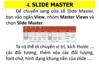 4. SLIDE MASTER
?? chuy?n sang c?a s? ݺߣ Master,
b?n vo ng?n View, nhm Master Views v
ch?n ݺߣ Master.
Ta co? th? di chuy?n v? tr, kch th??c ...
ca?c ??i t??ng, thm xo?a ca?c ??i t??ng,
font ch??, hi?nh d?ng khung n?n c?a slide ....
 