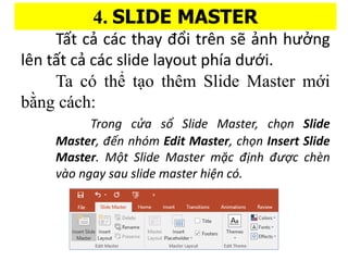4. SLIDE MASTER
T?t c? ca?c thay ??i trn s? ?nh h???ng
ln t?t c? ca?c slide layout pha d??i.
Ta c th? t?o thm ݺߣ Master m?i
b??ng ca?ch:
Trong c?a s? ݺߣ Master, cho?n ݺߣ
Master, ??n nhm Edit Master, cho?n Insert ݺߣ
Master. M?t ݺߣ Master m?c ??nh ???c chn
vo ngay sau slide master hi?n c.
 