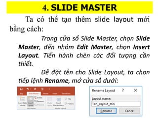 4. SLIDE MASTER
Ta c th? t?o thm slide layout m?i
b??ng ca?ch:
Trong c?a s? ݺߣ Master, cho?n ݺߣ
Master, ??n nhm Edit Master, cho?n Insert
Layout. Ti?n ha?nh che?n ca?c ???i t??ng c??n
thi?t.
?? ??t tn cho ݺߣ Layout, ta cho?n
ti?p l?nh Rename, m??c?a s??d???i:
 
