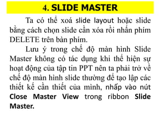 4. SLIDE MASTER
Ta c th? xoa? slide layout ho??c slide
b??ng ca?ch ch?n slide c??n xa r??i nh??n phi?m
DELETE trn ba?n phi?m.
L?u y? trong ch? ?? ma?n hi?nh ݺߣ
Master kh?ng c ta?c du?ng khi th? hi?n s?
ho?t ??ng c?a t?p tin PPT nn ta pha?i tr? v?
ch? ?? ma?n hi?nh slide th???ng ?? t?o l?p ca?c
thi?t k? c??n thi?t c?a mi?nh, nh?p vo nt
Close Master View trong ribbon ݺߣ
Master.
 