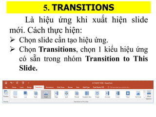 5. TRANSITIONS
L hi?u ?ng khi xu??t hi?n slide
m?i. Cch th?c hi?n:
? Ch?n slide c??n t?o hi?u ?ng.
? Ch?n Transitions, ch?n 1 ki?u hi?u ?ng
c s??n trong nhm Transition to This
ݺߣ.
 