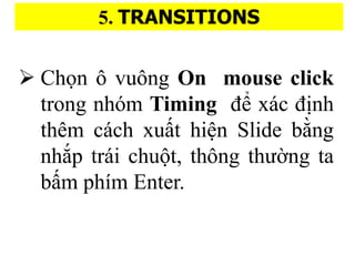 5. TRANSITIONS
? Ch?n ? vu?ng On mouse click
trong nhm Timing ?? xc ?i?nh
thm cch xu??t hi?n ݺߣ b??ng
nh?p tri chu?t, th?ng th???ng ta
b??m phm Enter.
 
