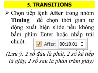 5. TRANSITIONS
? Ch?n ti?p l?nh After trong nhm
Timing ?? ch?n th??i gian t?
??ng xu??t hi?n slide n?u kh?ng
b??m phm Enter ho??c nh?p tri
chu?t.
(L?u ?: 2 s? ??u l pht, 2 s? k? ti?p
l gi?y, 2 s? sau l ph?n tr?m gi?y)
 