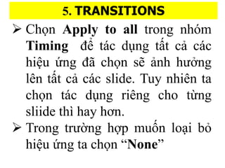 5. TRANSITIONS
? Ch?n Apply to all trong nhm
Timing ?? tc du?ng t??t ca? cc
hi?u ?ng ?? ch?n s? a?nh h??ng
ln t??t ca? cc slide. Tuy nhin ta
ch?n tc du?ng ring cho t?ng
sliide th hay h?n.
? Trong tr???ng h??p mu??n lo?i b?
hi?u ?ng ta ch?n None
 