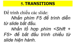 5. TRANSITIONS
?? trnh chi?u cc slide:
Nh??n phi?m F5 ?? tri?nh di?n
t?? slide b??t ???u.
Nh??n t?? h??p phi?m <Shift +
F5> ?? b??t ???u tri?nh chi?u t??
slide hi?n ha?nh.
 