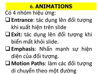 C 4 nhm hi?u ?ng:
?Entrance: tc d?ng ln ??i t??ng
khi xu?t hi?n trn slide
?Exit: tc d?ng ln ??i t??ng khi
bi?n m?t kh?i slide.
?Emphasis: Nh?n m?nh s? hi?n
di?n c?a ??i t??ng.
?Motion Paths: lm cc ??i t??ng
di chuy?n theo m?t ???ng
6. ANIMATIONS
 