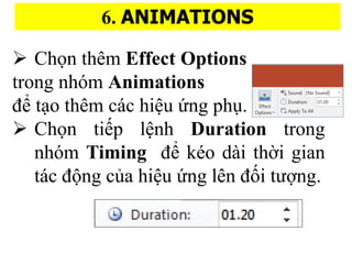 6. ANIMATIONS
? Ch?n thm Effect Options
trong nhm Animations
?? t?o thm cc hi?u ?ng phu?.
? Ch?n ti?p l?nh Duration trong
nhm Timing ?? ko di th??i gian
tc ??ng c?a hi?u ?ng ln ???i t???ng.
 