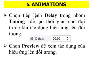 6. ANIMATIONS
? Ch?n ti?p l?nh Delay trong nhm
Timing ?? t?o th??i gian ch?? ???i
tr??c khi tc ??ng hi?u ?ng ln ???i
t???ng.
? Ch?n Preview ?? xem tc du?ng c?a
hi?u ?ng ln ???i t???ng.
 